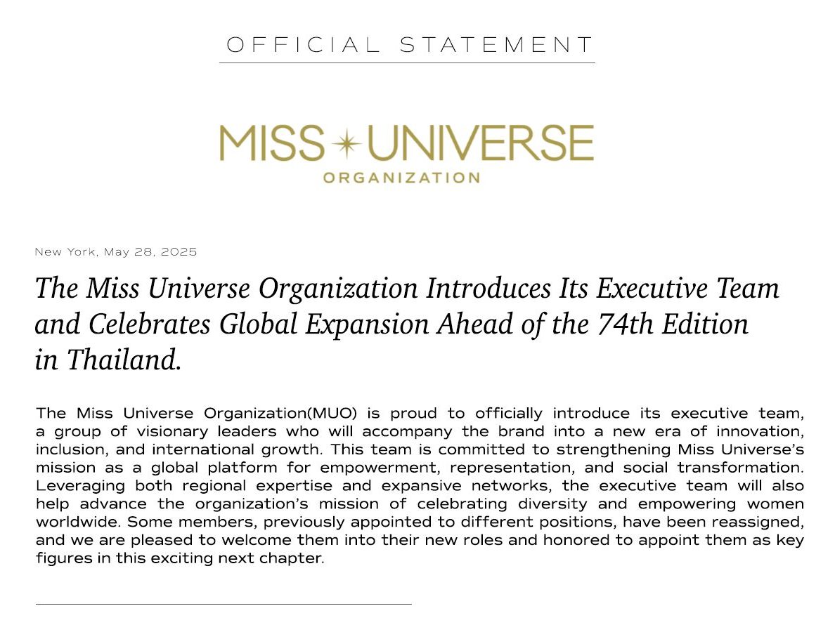 The Miss Universe Organization Introduces Its Executive Team and Celebrates Global Expansion Ahead of the 74th Edition in Thailand. New York, May 28, 2025 — The Miss Universe Organization is excited to announce the introduction of its executive team, a collection of forward-thinking individuals poised to guide the brand into a future defined by innovation, inclusivity, and global expansion. This team is dedicated to advancing Miss Universe's mission as a prominent global platform for empowerment, representation, and societal change. Additionally, we have established Eastern and Western regional teams to enhance support for our national directors and fans. The Eastern region encompasses Asia, Australia, Africa, and Eastern Europe, while the Western region includes North America, South America, Antarctica, and Europe (West). Leveraging both regional expertise and expansive networks, the executive team will also help advance the organization’s mission of celebrating diversity and empowering women worldwide. Some members, previously appointed to different positions, have been reassigned, and we are pleased to welcome them into their new roles and honored to appoint them as key figures in this exciting next chapter. 